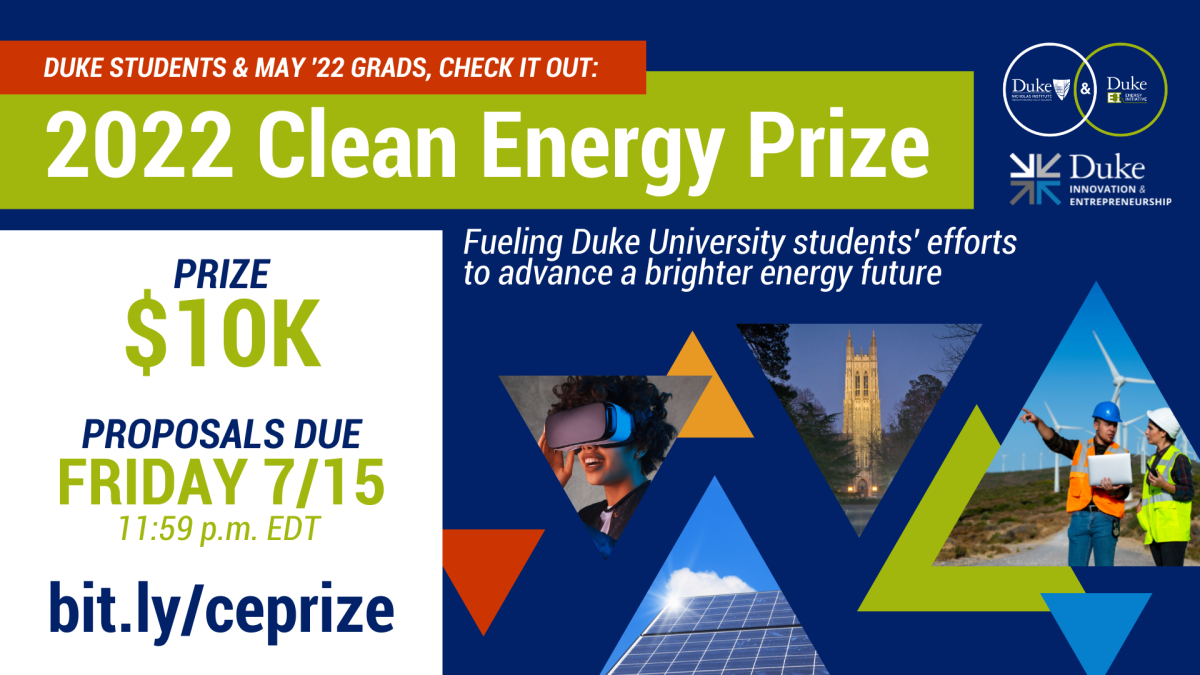 Duke students, you’re invited to apply for the 2022 Clean Energy Prize ($10K)! Duke University’s recently merged Nicholas Institute and  Energy Initiative, together with Duke I&amp;E, are offering this award to support your development of ideas, products, and services advancing an accessible, affordable, reliable, and clean energy future. Open to Duke students (including May ’22 grads) in all degree programs. Proposals due Fri., 7/15, 11:59 p.m. EDT. Learn more: http://bit.ly/ceprize